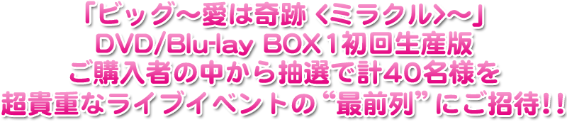 「ビッグ〜愛は奇跡<ミラクル>〜」DVD/Blu-lay BOX1の初回生産版ご購入者の中から抽選で計40名様を超貴重なライブイベントの“最前列”にご招待！！