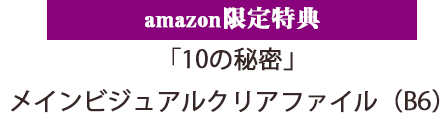 amazon限定特典「10の秘密」メインビジュアルクリアファイル（B6）