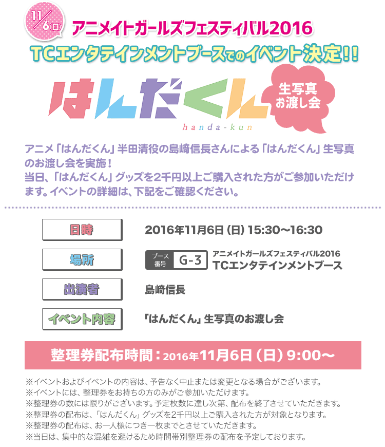 11/6（日）アニメイトガールズフェスティバル2016　TCエンタテインメントブースでのイベント決定！！
アニメ「はんだくん」半田清 役の島崎信長さんによる「はんだくん」生写真のお渡し会を実施！
当日、「はんだくん」グッズを2千円以上ご購入された方がご参加いただけます。
イベントの詳細は、下記をご確認ください。

日程：2016年11月6日（日）
時間：15:30～16:30
場所：アニメイトガールズフェスティバル2016　TCエンタテインメントブース
出演者：島崎信長
イベント内容：「はんだくん」生写真のお渡し会
※イベントおよびイベントの内容は、予告なく中止または変更となる場合がございます。
※イベントには、整理券をお持ちの方のみがご参加いただけます。
整理券配布時間：2016年11月6日（日）9:00～
※整理券の数には限りがございます。予定枚数に達し次第、配布を終了させていただきます。
※整理券の配布は、「はんだくん」グッズを2千円以上ご購入された方が対象となります。
※整理券の配布は、お一人様につき一枚までとさせていただきます。
※当日は、集中的な混雑を避けるため時間帯別整理券の配布を予定しております。