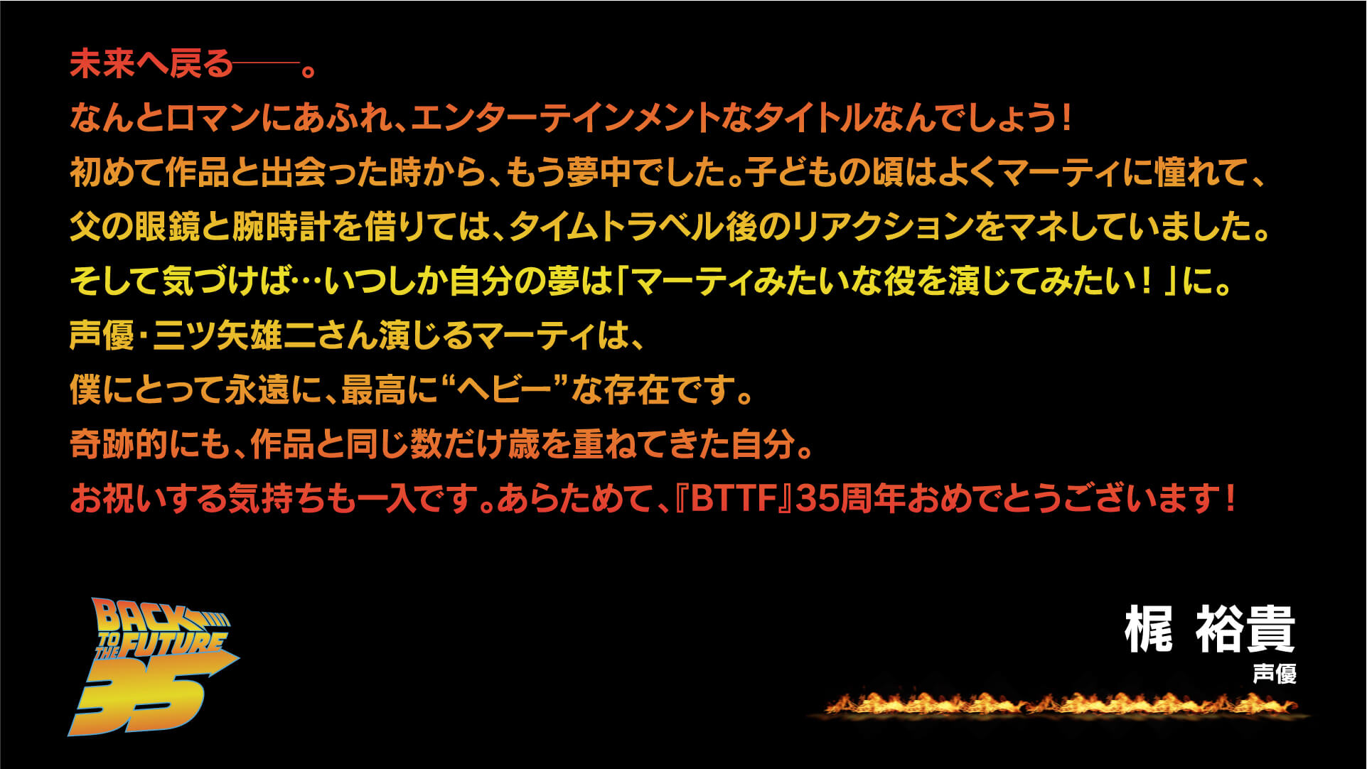 未来へ戻る──。 なんとロマンにあふれ、エンターテインメントなタイトルなんでしょう!初めて作品と出会った時から、もう夢中でした。子どもの頃はよくマーティに憧れて、父の眼鏡と腕時計を借りては、タイムトラベル後のリアクションをマネしていました。そして気づけば…いつしか自分の夢は「マーティみたいな役を演じてみたい!」に。声優・三ツ矢雄二さん演じるマーティは、僕にとって永遠に、最高に"ヘビー"な存在です。奇跡的にも、作品と同じ数だけ歳を重ねてきた自分。お祝いする気持ちも一入です。あらためて、『BTTF』35周年おめでとうございます!梶 裕貴(声優)
