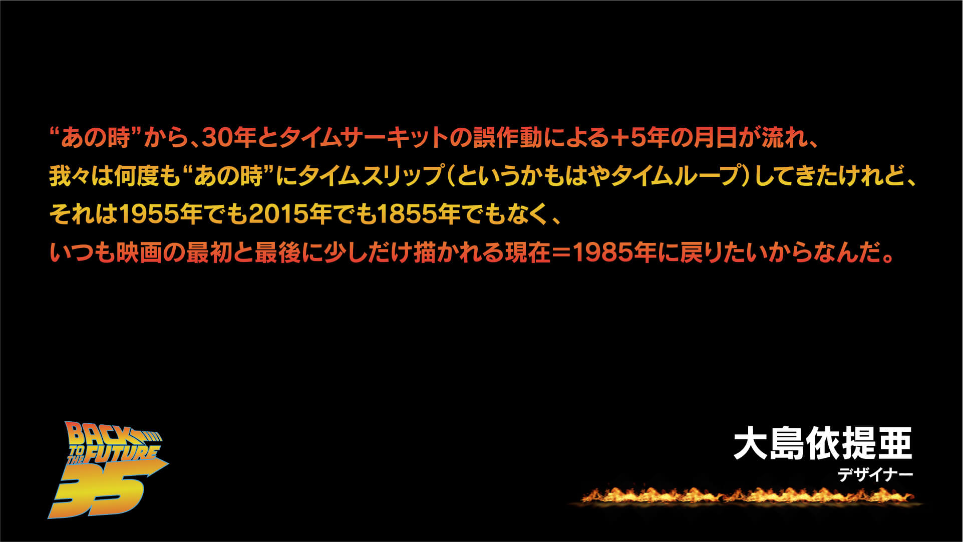“あの時”から、30年とタイムサーキットの誤作動による+5年の月日が流れ、我々は何度も”あの時”にタイムスリップ(というかもはやタイムループ)してきたけれど、それは1955年でも2015年でも1855年でもなく、いつも映画の最初と最後に少しだけ描かれる現在=1985年に戻りたいからなんだ。大島依提亜(デザイナー)