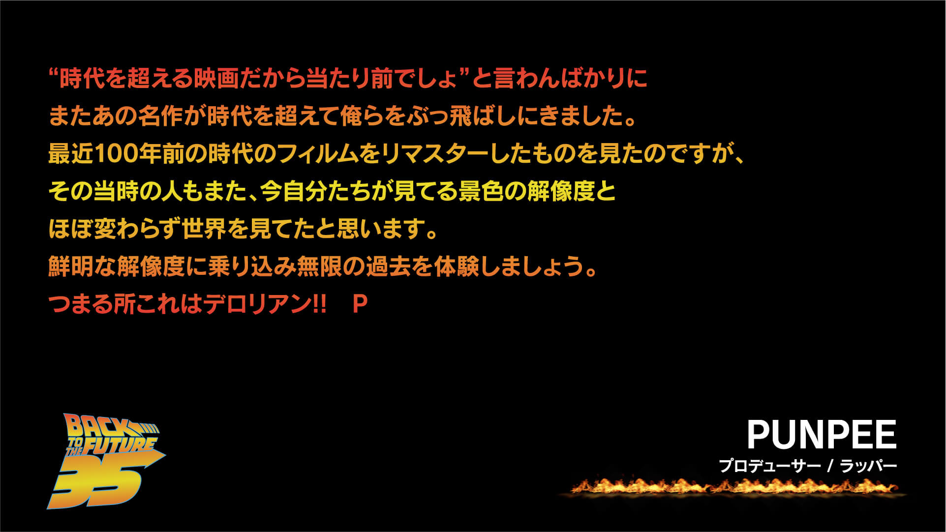 “時代を超える映画だから当たり前でしょ”と言わんばかりにまたあの名作が時代を超えて俺らをぶっ飛ばしにきました。最近100年前の時代のフィルムをリマスターしたものを見たのですが、その当時の人もまた、今自分たちが見てる景色の解像度とほぼ変わらず世界を見てたと思います。鮮明な解像度に乗り込み無限の過去を体験しましょう。つまる所これはデロリアン!! P/PUNPEE(プロデューサー / ラッパー)