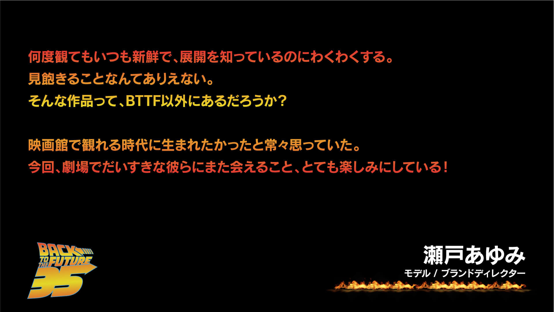 何度観てもいつも新鮮で、展開を知っているのにわくわくする。見飽きることなんてありえない。そんな作品って、BTTF以外にあるだろうか?映画館で観れる時代に生まれたかったと常々思っていた。今回、劇場でだいすきな彼らにまた会えること、とても楽しみにしている!瀬戸あゆみ(モデル / ブランドディレクター)