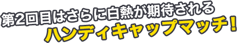 第2回目はさらに白熱が期待されるハンディキャップマッチ！