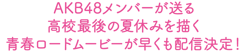 AKB48メンバーが送る高校最後の夏休みを描く青春ロードムービーが早くも配信決定！