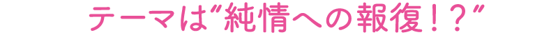 テーマは「純情への報復！？」