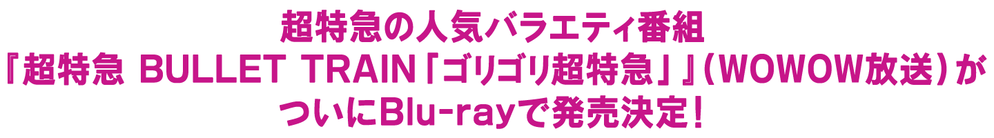 超特急の人気バラエティ番組『超特急 BULLET TRAIN「ゴリゴリ超特急」』（WOWOW放送）がついにBlu-rayで発売決定！