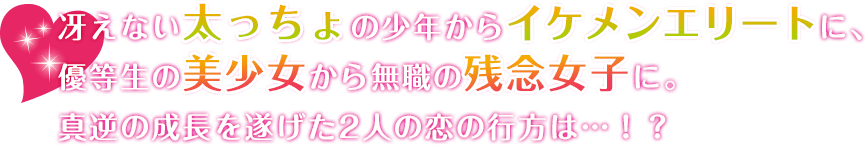 冴えない太っちょの少年からイケメンエリートに、優等生の美少女から無職の残念女子に。真逆の成長を遂げた2人の恋の行方は…！？