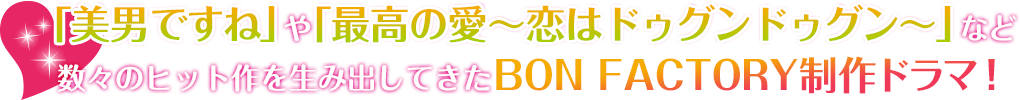 「美男ですね」や「最高の愛～恋はドゥグンドゥグン～」など数々のヒット作を生み出してきたBON FACTORY制作ドラマ！