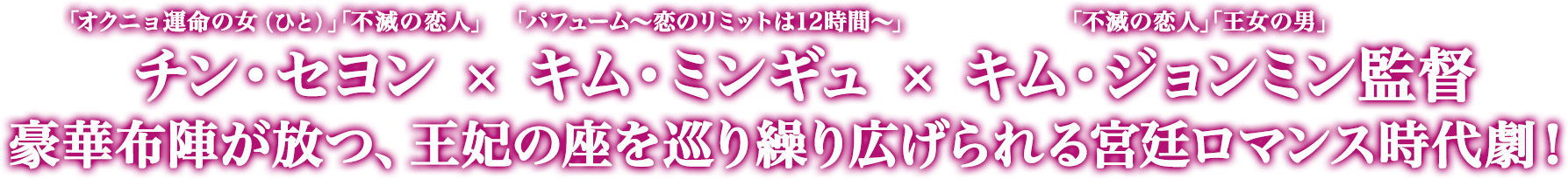 「オクニョ運命の女（ひと）」「不滅の恋人」　チン・セヨン　×　「パフューム～恋のリミットは12時間～」キム・ミンギュ ×　「不滅の恋人」「王女の男」キム・ジョンミン監督　豪華布陣が放つ、王妃の座を巡り繰り広げられる宮廷ロマンス時代劇！