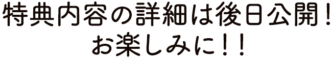 特典内容の詳細は後日公開!お楽しみに!!