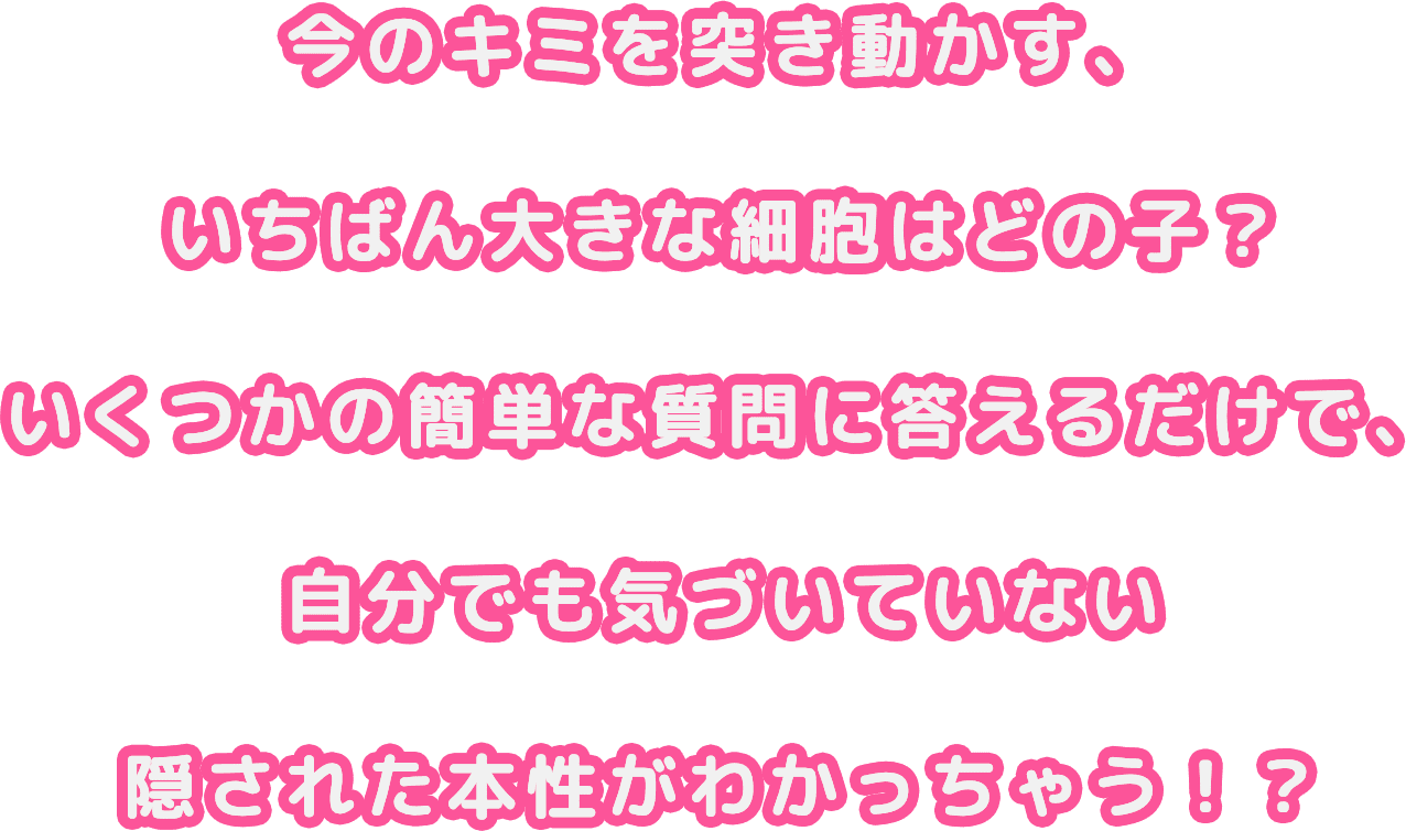 今のキミを突き動かす、いちばん大きな細胞はどの子？いくつかの簡単な質問に答えるだけで、自分でも気づいていない隠された本性がわかっちゃう！？